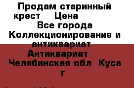 Продам старинный крест  › Цена ­ 20 000 - Все города Коллекционирование и антиквариат » Антиквариат   . Челябинская обл.,Куса г.